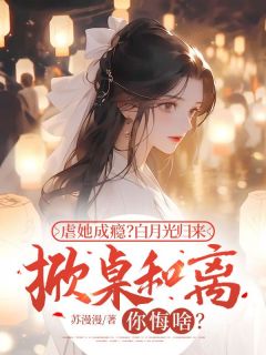 虐她成瘾？白月光归来掀桌和离你悔啥？