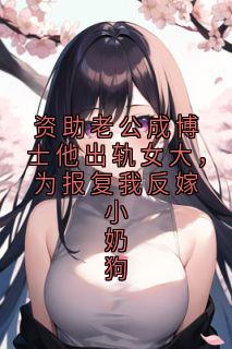 资助老公成博士他出轨女大，为报复我反嫁小奶狗