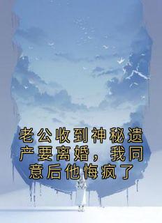 老公收到神秘遗产要离婚，我同意后他悔疯了