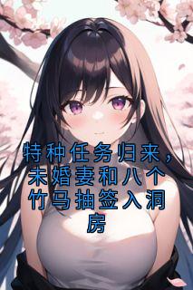 特种任务归来，未婚妻和八个竹马抽签入洞房