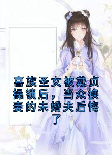 喜族圣女被戴贞操锁后，当众换妻的未婚夫后悔了